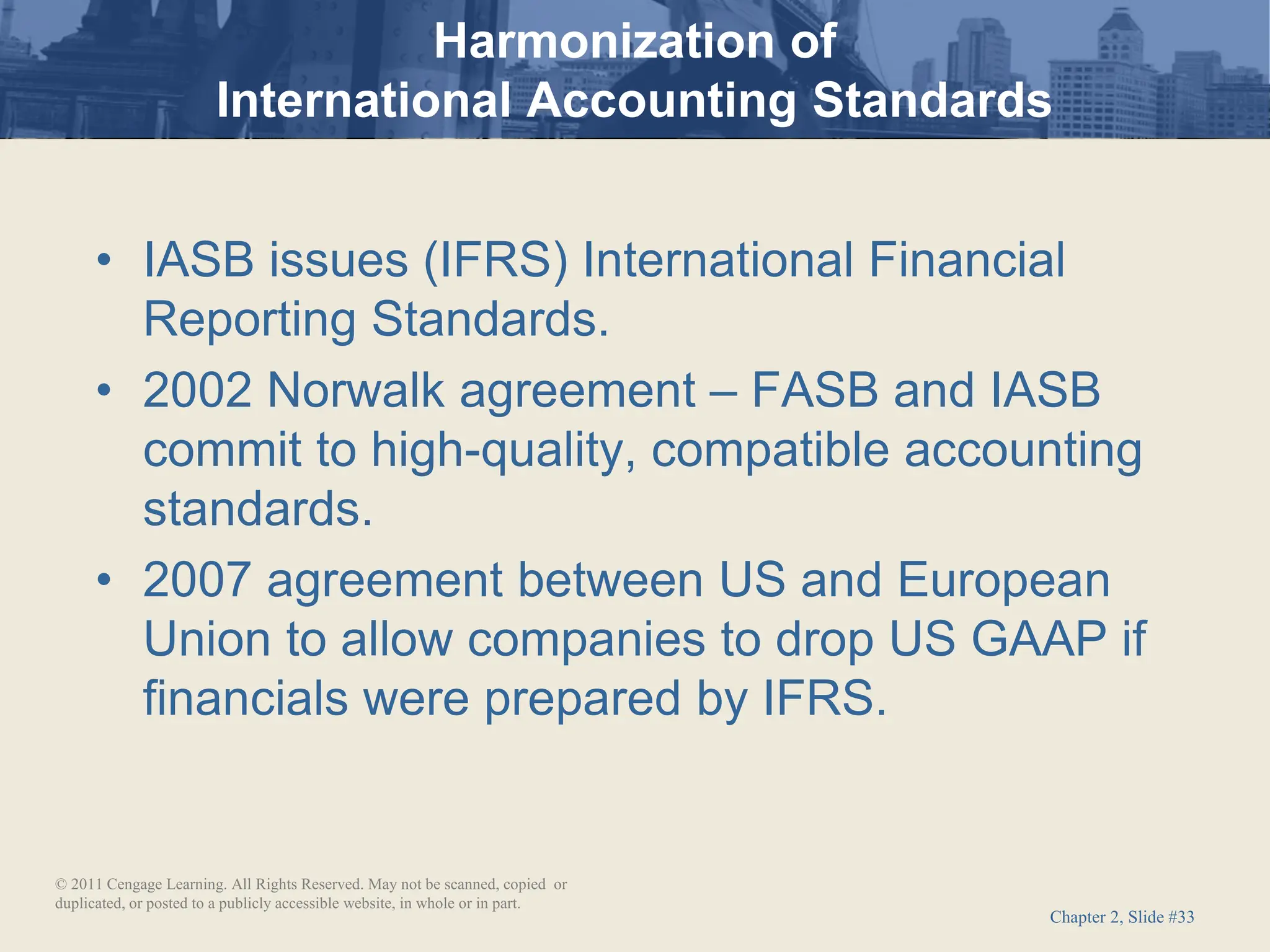 Chapter 2, Slide #33
Harmonization of
International Accounting Standards
• IASB issues (IFRS) International Financial
Reporting Standards.
• 2002 Norwalk agreement – FASB and IASB
commit to high-quality, compatible accounting
standards.
• 2007 agreement between US and European
Union to allow companies to drop US GAAP if
financials were prepared by IFRS.
© 2011 Cengage Learning. All Rights Reserved. May not be scanned, copied or
duplicated, or posted to a publicly accessible website, in whole or in part.
 
