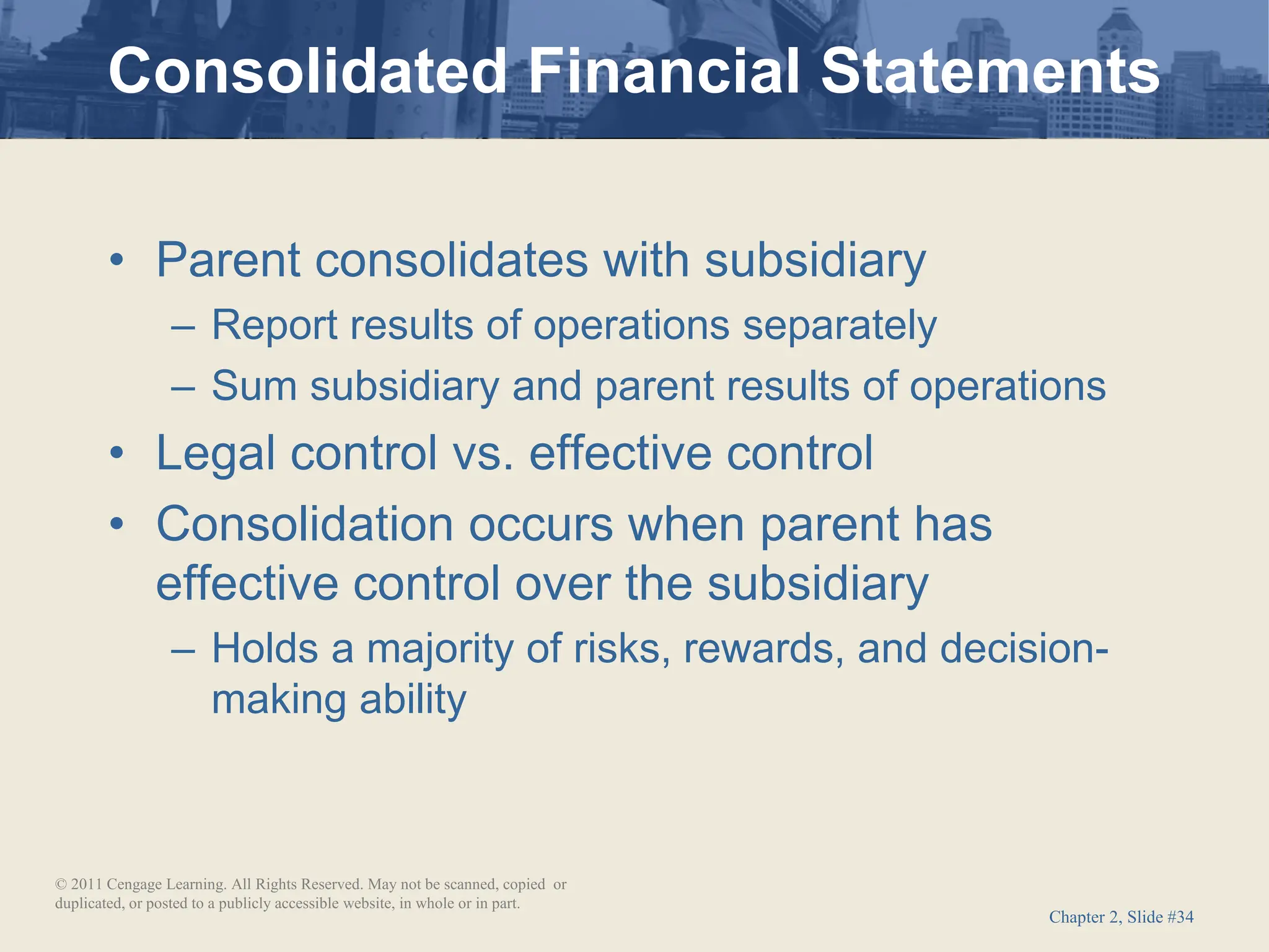 Chapter 2, Slide #34
• Parent consolidates with subsidiary
– Report results of operations separately
– Sum subsidiary and parent results of operations
• Legal control vs. effective control
• Consolidation occurs when parent has
effective control over the subsidiary
– Holds a majority of risks, rewards, and decision-
making ability
Consolidated Financial Statements
© 2011 Cengage Learning. All Rights Reserved. May not be scanned, copied or
duplicated, or posted to a publicly accessible website, in whole or in part.
 