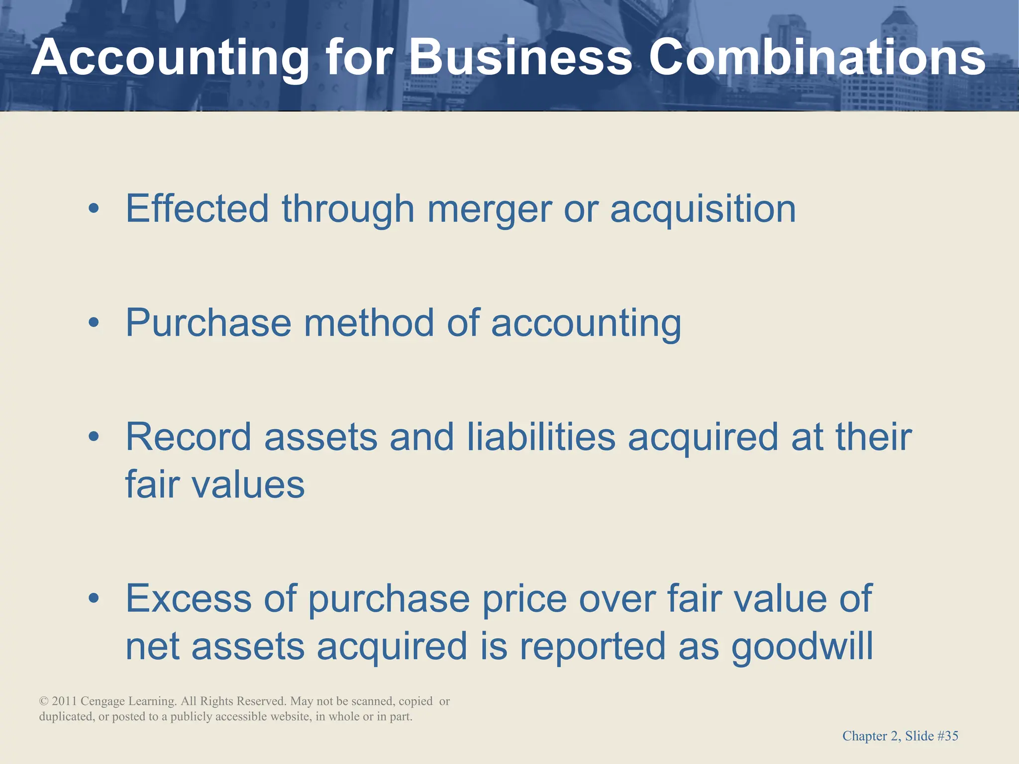 Chapter 2, Slide #35
• Effected through merger or acquisition
• Purchase method of accounting
• Record assets and liabilities acquired at their
fair values
• Excess of purchase price over fair value of
net assets acquired is reported as goodwill
Accounting for Business Combinations
© 2011 Cengage Learning. All Rights Reserved. May not be scanned, copied or
duplicated, or posted to a publicly accessible website, in whole or in part.
 