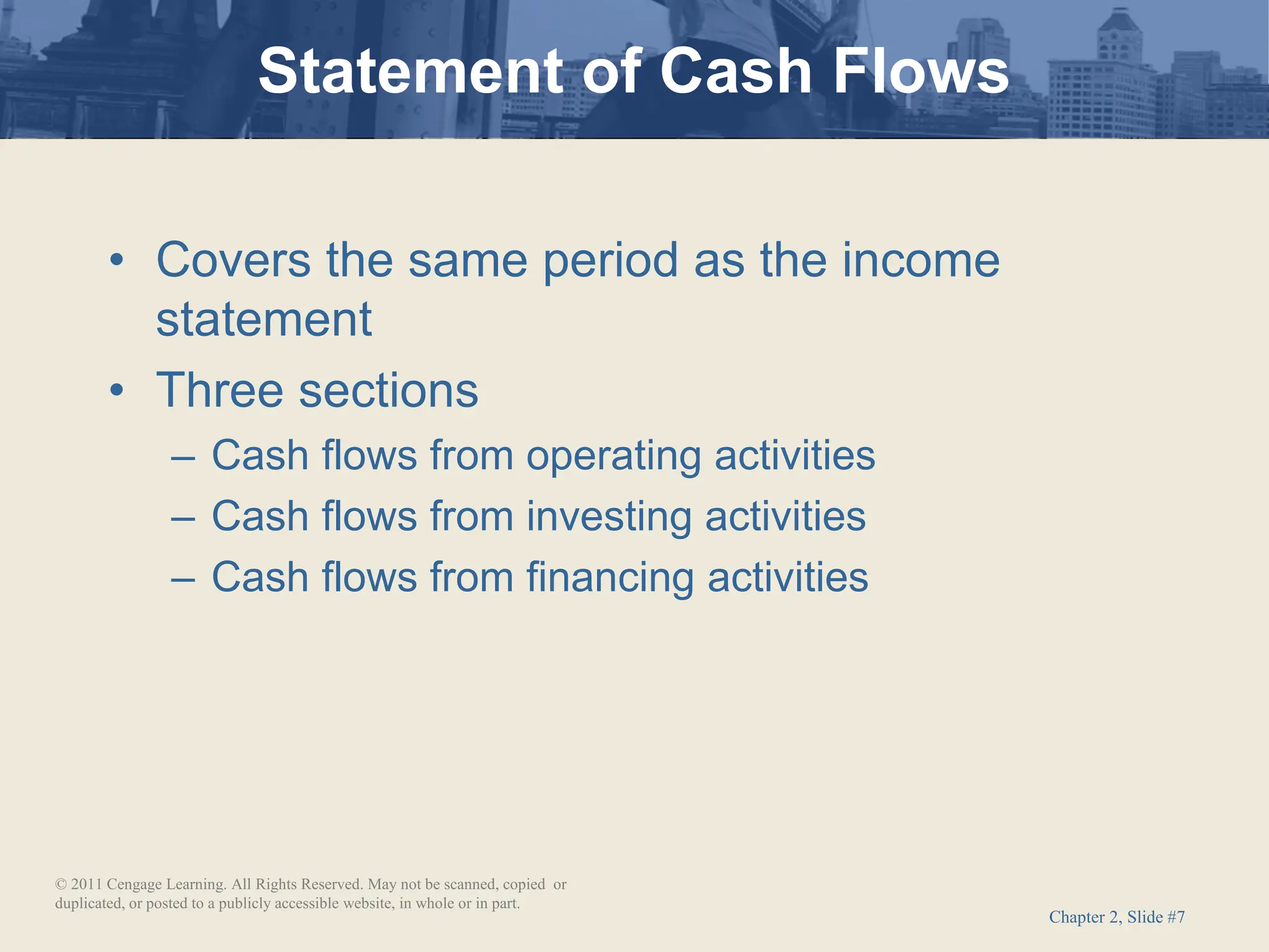Chapter 2, Slide #7
• Covers the same period as the income
statement
• Three sections
– Cash flows from operating activities
– Cash flows from investing activities
– Cash flows from financing activities
Statement of Cash Flows
© 2011 Cengage Learning. All Rights Reserved. May not be scanned, copied or
duplicated, or posted to a publicly accessible website, in whole or in part.
 