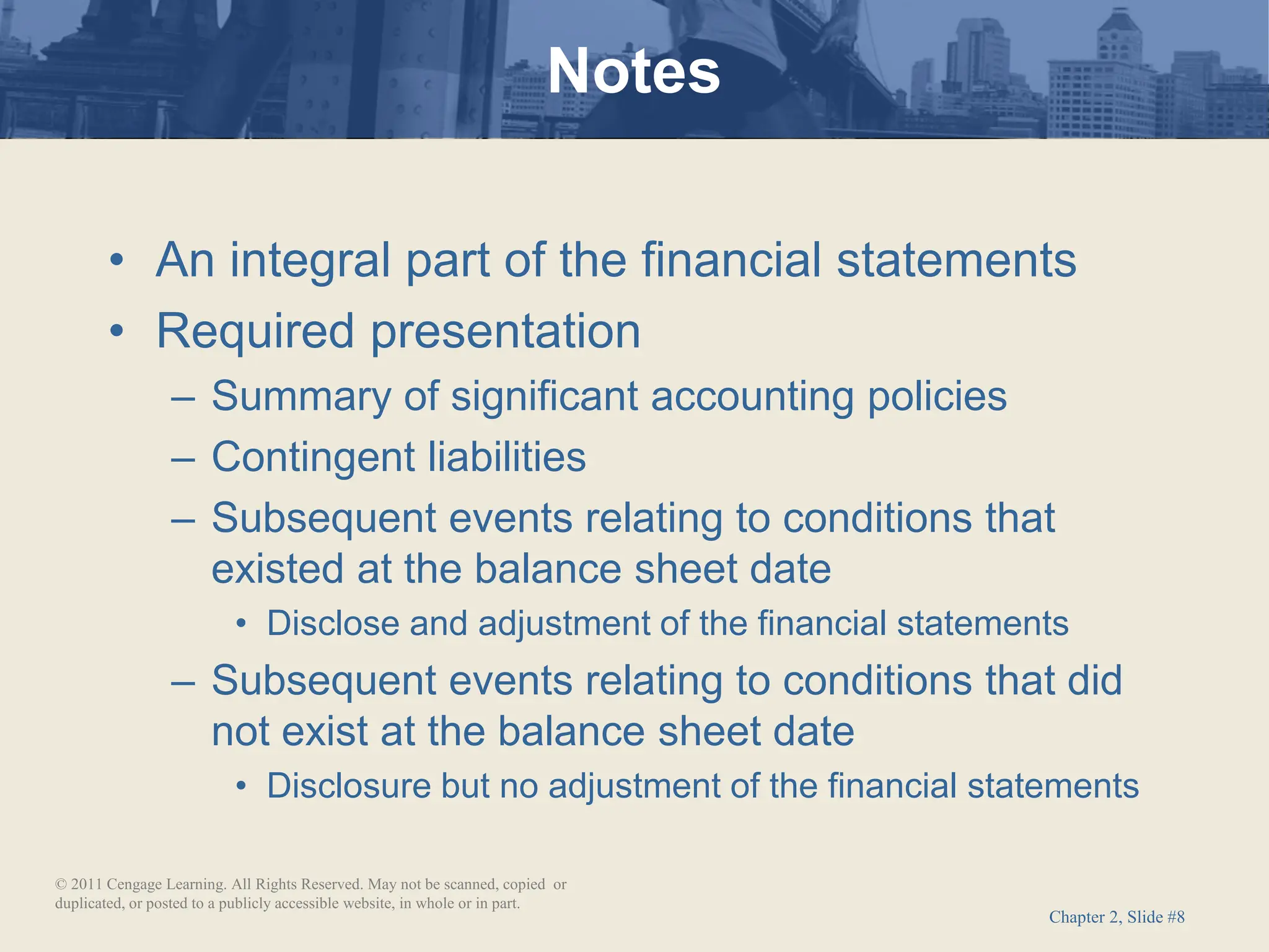 Chapter 2, Slide #8
• An integral part of the financial statements
• Required presentation
– Summary of significant accounting policies
– Contingent liabilities
– Subsequent events relating to conditions that
existed at the balance sheet date
• Disclose and adjustment of the financial statements
– Subsequent events relating to conditions that did
not exist at the balance sheet date
• Disclosure but no adjustment of the financial statements
Notes
© 2011 Cengage Learning. All Rights Reserved. May not be scanned, copied or
duplicated, or posted to a publicly accessible website, in whole or in part.
 