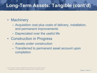 Chapter 3, Slide #11
• Machinery
– Acquisition cost plus costs of delivery, installation,
and permanent improvements
– Depreciated over the useful life
• Construction in Progress
– Assets under construction
– Transferred to permanent asset account upon
completion
Long-Term Assets: Tangible (cont’d)
© 2011 Cengage Learning. All Rights Reserved. May not be scanned, copied or
duplicated, or posted to a publicly accessible website, in whole or in part.
 