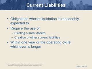 Chapter 3, Slide #23
Current Liabilities
• Obligations whose liquidation is reasonably
expected to
• Require the use of
– Existing current assets
– Creation of other current liabilities
• Within one year or the operating cycle,
whichever is longer
© 2011 Cengage Learning. All Rights Reserved. May not be scanned, copied or
duplicated, or posted to a publicly accessible website, in whole or in part.
 