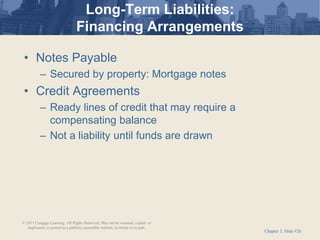 Chapter 3, Slide #26
Long-Term Liabilities:
Financing Arrangements
• Notes Payable
– Secured by property: Mortgage notes
• Credit Agreements
– Ready lines of credit that may require a
compensating balance
– Not a liability until funds are drawn
© 2011 Cengage Learning. All Rights Reserved. May not be scanned, copied or
duplicated, or posted to a publicly accessible website, in whole or in part.
 