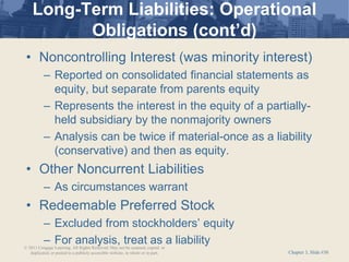 Chapter 3, Slide #30
Long-Term Liabilities: Operational
Obligations (cont’d)
• Noncontrolling Interest (was minority interest)
– Reported on consolidated financial statements as
equity, but separate from parents equity
– Represents the interest in the equity of a partially-
held subsidiary by the nonmajority owners
– Analysis can be twice if material-once as a liability
(conservative) and then as equity.
• Other Noncurrent Liabilities
– As circumstances warrant
• Redeemable Preferred Stock
– Excluded from stockholders’ equity
– For analysis, treat as a liability
© 2011 Cengage Learning. All Rights Reserved. May not be scanned, copied or
duplicated, or posted to a publicly accessible website, in whole or in part.
 