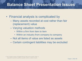 Chapter 3, Slide #40
• Financial analysis is complicated by
– Many assets recorded at cost rather than fair
(replacement) value
– Varying valuation methods
• Within a firm from item to item
• Within an industry from company to company
– Not all items of value are listed as assets
– Certain contingent liabilities may be excluded
Balance Sheet Presentation Issues
© 2011 Cengage Learning. All Rights Reserved. May not be scanned, copied or
duplicated, or posted to a publicly accessible website, in whole or in part.
 