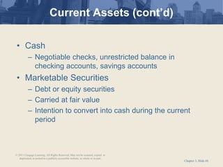 Chapter 3, Slide #6
• Cash
– Negotiable checks, unrestricted balance in
checking accounts, savings accounts
• Marketable Securities
– Debt or equity securities
– Carried at fair value
– Intention to convert into cash during the current
period
Current Assets (cont’d)
© 2011 Cengage Learning. All Rights Reserved. May not be scanned, copied or
duplicated, or posted to a publicly accessible website, in whole or in part.
 