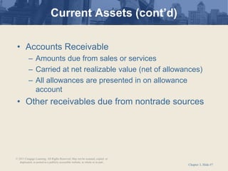 Chapter 3, Slide #7
• Accounts Receivable
– Amounts due from sales or services
– Carried at net realizable value (net of allowances)
– All allowances are presented in on allowance
account
• Other receivables due from nontrade sources
Current Assets (cont’d)
© 2011 Cengage Learning. All Rights Reserved. May not be scanned, copied or
duplicated, or posted to a publicly accessible website, in whole or in part.
 