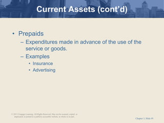 Chapter 3, Slide #9
• Prepaids
– Expenditures made in advance of the use of the
service or goods.
– Examples
• Insurance
• Advertising
Current Assets (cont’d)
© 2011 Cengage Learning. All Rights Reserved. May not be scanned, copied or
duplicated, or posted to a publicly accessible website, in whole or in part.
 