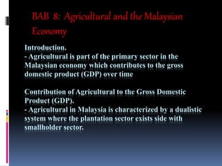 Introduction.
- Agricultural is part of the primary sector in the
Malaysian economy which contributes to the gross
domestic product (GDP) over time
Contribution of Agricultural to the Gross Domestic
Product (GDP).
- Agricultural in Malaysia is characterized by a dualistic
system where the plantation sector exists side with
smallholder sector.
BAB 8: Agricultural and the Malaysian
Economy
 