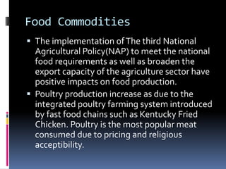 Food Commodities
 The implementation ofThe third National
Agricultural Policy(NAP) to meet the national
food requirements as well as broaden the
export capacity of the agriculture sector have
positive impacts on food production.
 Poultry production increase as due to the
integrated poultry farming system introduced
by fast food chains such as Kentucky Fried
Chicken. Poultry is the most popular meat
consumed due to pricing and religious
acceptibility.
 