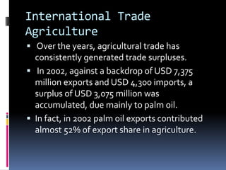 International Trade
Agriculture
 Over the years, agricultural trade has
consistently generated trade surpluses.
 In 2002, against a backdrop of USD 7,375
million exports and USD 4,300 imports, a
surplus of USD 3,075 million was
accumulated, due mainly to palm oil.
 In fact, in 2002 palm oil exports contributed
almost 52% of export share in agriculture.
 