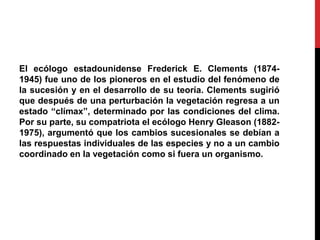 El ecólogo estadounidense Frederick E. Clements (1874-
1945) fue uno de los pioneros en el estudio del fenómeno de
la sucesión y en el desarrollo de su teoría. Clements sugirió
que después de una perturbación la vegetación regresa a un
estado “clímax”, determinado por las condiciones del clima.
Por su parte, su compatriota el ecólogo Henry Gleason (1882-
1975), argumentó que los cambios sucesionales se debían a
las respuestas individuales de las especies y no a un cambio
coordinado en la vegetación como si fuera un organismo.
 