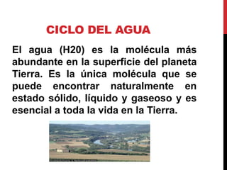 CICLO DEL AGUA
El agua (H20) es la molécula más
abundante en la superficie del planeta
Tierra. Es la única molécula que se
puede encontrar naturalmente en
estado sólido, líquido y gaseoso y es
esencial a toda la vida en la Tierra.
 