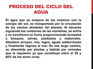 PROCESO DEL CICLO DEL
AGUA
El agua que se evapora de los océanos con la
energía del sol, es transportada por la circulación
de los vientos alrededor del planeta. Al elevarse
siguiendo los contornos de las montañas, se enfría
y se transforma en lluvia proporcionando humedad
a bosques, selvas, pastizales y matorrales.
Abastece arroyos, ríos, lagos, aguas subterráneas
y finalmente regresa al mar. En ese largo camino,
es absorbida por plantas y bebida por animales
que la requieren ya que constituye entre el 55 y
80% de los seres vivos.
 