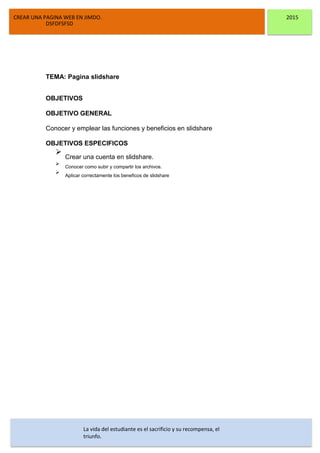 CREAR UNA PAGINA WEB EN JIMDO. 2015
DSFDFSFSD
TEMA: Pagina slidshare
OBJETIVOS
OBJETIVO GENERAL
Conocer y emplear las funciones y beneficios en slidshare
OBJETIVOS ESPECIFICOS
Crear una cuenta en slidshare.
Conocer como subir y compartir los archivos.
Aplicar correctamente los beneficos de slidshare
La vida del estudiante es el sacrificio y su recompensa, el
triunfo.