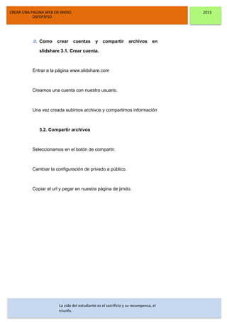 CREAR UNA PAGINA WEB EN JIMDO. 2015
DSFDFSFSD
3. Como crear cuentas y compartir archivos en
slidshare 3.1. Crear cuenta.
Entrar a la página www.slidshare.com
Creamos una cuenta con nuestro usuario.
Una vez creada subimos archivos y compartimos información
3.2. Compartir archivos
Seleccionamos en el botón de compartir.
Cambiar la configuración de privado a público.
Copiar el url y pegar en nuestra página de jimdo.
La vida del estudiante es el sacrificio y su recompensa, el
triunfo.