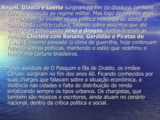 Angeli, Glauco e Laerte  surgiram no fim da ditadura, também fazendo oposição ao regime militar. Mas logo depois nos anos 80 deixaram de investir só na política inovando ao adotar o contexto da contra-cultura, falando sobre assuntos que até então eram tabus como  sexo e drogas.  Juntos fizeram as revistas  Chiclete com Banana, Geraldão e Piratas do Tietê.  E mesmo passado  o clima de guerrilha, hoje continuam fazendo sátiras políticas, mantendo o estilo que redefiniu o humor nos cartuns brasileiros. Leitores assíduos de O Pasquim e fãs de Ziraldo, os irmãos Caruso, surgiram no fim dos anos 60. Ficando conhecidos por suas charges que falavam sobre a situação econômica, a violência nas cidades e falta de distribuição de renda enfatizando sempre os tipos urbanos. Os chargistas, que também são músicos e escritores, ainda atuam no cenário nacional, dentro da crítica política e social. 