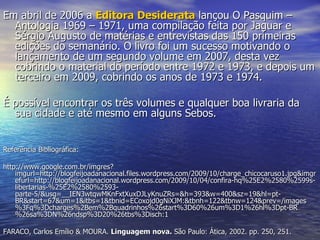 Em abril de 2006 a  Editora  Desiderata  lançou O Pasquim – Antologia 1969 – 1971, uma compilação feita por Jaguar e Sérgio Augusto de matérias e entrevistas das 150 primeiras edições do semanário. O livro foi um sucesso motivando o lançamento de um segundo volume em 2007, desta vez cobrindo o material do período entre 1972 e 1973, e depois um terceiro em 2009, cobrindo os anos de 1973 e 1974. É possível encontrar os três volumes e qualquer boa livraria da sua cidade e até mesmo em alguns Sebos. Referência Bibliográfica: http://www.google.com.br/imgres?imgurl=http://blogfeijoadanacional.files.wordpress.com/2009/10/charge_chicocaruso1.jpg&imgrefurl=http://blogfeijoadanacional.wordpress.com/2009/10/04/confira-hq%25E2%2580%2599s-libertarias-%25E2%2580%2593-parte-5/&usg=__IEN3wtqwMKnFxtXuxDJLyKnuZRs=&h=393&w=400&sz=19&hl=pt-BR&start=67&um=1&itbs=1&tbnid=ECoxojd0gNiXJM:&tbnh=122&tbnw=124&prev=/images%3Fq%3Dcharges%2Bem%2Bquadrinhos%26start%3D60%26um%3D1%26hl%3Dpt-BR%26sa%3DN%26ndsp%3D20%26tbs%3Disch:1 FARACO, Carlos Emílio & MOURA.  Linguagem nova.  São Paulo: Ática, 2002. pp. 250, 251.  