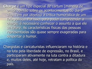 Charge  é um tipo especial de cartum (maneira de emitir opinião sobre os acontecimentos do dia-a-dia). Tem por objetivo a crítica humorística de um fato político. Por isso, para poder compreender a charge, é necessário conhecer o assunto a que ele se refere. As características físicas das pessoas representadas são quase sempre exageradas para despertar o humor.  Chargistas e caricaturistas influenciaram na história e na luta pela liberdade de expressão, no Brasil, e participaram ativamente na luta contra a ditadura e, muitos deles, até hoje, retratam a política do país. 