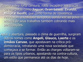 Mesmo sobre forte censura, nada escapava aos traços de chargistas como  Jaguar, Ivan Lessa, Ziraldo, Millôr e Henfil,  que como forma de resistência  retratavam a realidade da época, dando voz ao povo através de seus trabalhos também cobrando mais participações. Após a abertura, passado o clima de guerrilha, surgiram outros nomes como  Angeli, Glauco, Laerte  e os  irmãos Caruso , que apostavam na crítica pró-democracia, retratando uma nova sociedade que começava a se formar. Então as charges voltaram-se para os tipos urbanos, apostando na contra-cultura, um estilo que permanece até os dias de hoje. 