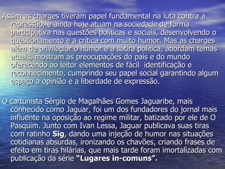 Assim as charges tiveram papel fundamental na luta contra a repressão, e ainda hoje atuam na sociedade de forma participativa nas questões políticas e sociais, desenvolvendo o questionamento e a crítica com muito humor. Mas as charges além de privilegiar o humor e a sátira política, abordam temas atuais, mostram as preocupações do país e do mundo oferecendo ao leitor elementos de fácil  identificação e reconhecimento, cumprindo seu papel social garantindo algum espaço a opinião e a liberdade de expressão. O cartunista Sérgio de Magalhães Gomes Jaguaribe, mais conhecido como Jaguar, foi um dos fundadores do jornal mais influente na oposição ao regime militar, batizado por ele de O Pasquim. Junto com Ivan Lessa, Jaguar publicava suas tiras com ratinho  Sig , dando uma injeção de humor nas situações cotidianas absurdas, ironizando os chavões, criando frases de efeito em tiras hilárias, que mais tarde foram imortalizadas com publicação da série  “Lugares in-comuns”. 