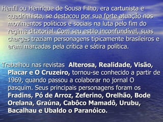 Henfil ou Henrique de Sousa Filho, era cartunista e quadrinhista, se destacou por sua forte atuação nos movimentos políticos e sociais na luta pelo fim do regime ditatorial. Com seu estilo inconfundível, suas charges traziam personagens tipicamente brasileiros e eram marcadas pela crítica e sátira política. Trabalhou nas revistas   Alterosa, Realidade, Visão, Placar e O Cruzeiro,  tornou-se conhecido a partir de 1969, quando passou a colaborar no jornal O pasquim. Seus principais personagens foram os  Fradins, Pó de Arroz, Zeferino, Orelhão, Bode Orelana, Graúna, Cabôco Mamadô, Urubu, Bacalhau e Ubaldo o Paranóico. 