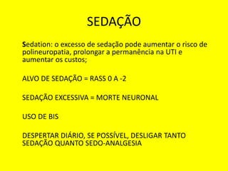 SEDAÇÃO
Sedation: o excesso de sedação pode aumentar o risco de
polineuropatia, prolongar a permanência na UTI e
aumentar os custos;
ALVO DE SEDAÇÃO = RASS 0 A -2
SEDAÇÃO EXCESSIVA = MORTE NEURONAL
USO DE BIS
DESPERTAR DIÁRIO, SE POSSÍVEL, DESLIGAR TANTO
SEDAÇÃO QUANTO SEDO-ANALGESIA
 