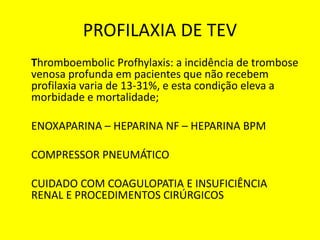PROFILAXIA DE TEV
Thromboembolic Profhylaxis: a incidência de trombose
venosa profunda em pacientes que não recebem
profilaxia varia de 13-31%, e esta condição eleva a
morbidade e mortalidade;
ENOXAPARINA – HEPARINA NF – HEPARINA BPM
COMPRESSOR PNEUMÁTICO
CUIDADO COM COAGULOPATIA E INSUFICIÊNCIA
RENAL E PROCEDIMENTOS CIRÚRGICOS
 