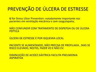 PREVENÇÃO DE ÚLCERA DE ESTRESSE
U for Stress Ulcer Prevention: notadamente importante nos
pacientes em ventilação mecânica e com coagulopatia;
NÃO CONFUNDIR COM TRATAMENTO DE DISPEPSIA OU DE ÚLCERA
PÉPTICA
ÚLCERA DE ESTRESSE É POR ISQUEMIA LOCAL
PACIENTE SE ALIMENTANDO, NÃO PRECISA DE PROFILAXIA , MAS SE
RISCO ELEVADO, NESTES, FAZER VO E NÃO EV.
DIMINUIÇÃO DE ACIDEZ GÁSTRICA FACILITA PNEUMONIA
ASPIRATIVA
 
