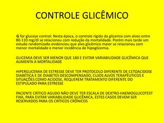CONTROLE GLICÊMICO
G for glucose control: Nesta época, o controle rígido da glicemia com alvos entre
80-110 mg/dl se relacionou com redução da mortalidade. Porém mais tarde um
estudo randomizado evidenciou que alvo glicêmico maior se relacionou com
menor mortalidade e menor incidência de hipoglicemia.
GLICEMIA DEVE SER MENOR QUE 180 E EVITAR VARIABILIDADE GLICÊMICA QUE
AUMENTA A MORTALIDADE
HIPERGLICEMIA DE ESTRESSE DEVE TER PROTOCOLO DIFERENTE DE CETOACIDOSE
DIABÉTICA E DE DIABETES DESCOMPENSADO, CUJOS ALVOS TERAPÊUTICOS E
SITUAÇÕES COMO ACIDOSE, REQUEREM TRATAMENTO DIFERENTE DO
ESTIPULADO PARA ESTRESSE
PACIENTE CRÍTICO AGUDO NÃO DEVE TER ESCALA DE DEXTRO-HAEMOGLUCOTEST
FIXA, PARA EVITAR VARIABILIDADE GLICÊMICA, ESTES CASOS DEVEM SER
RESERVADOS PARA OS CRÍTICOS CRÔNICOS
 
