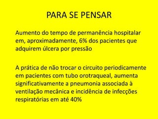 PARA SE PENSAR
Aumento do tempo de permanência hospitalar
em, aproximadamente, 6% dos pacientes que
adquirem úlcera por pressão
A prática de não trocar o circuito periodicamente
em pacientes com tubo orotraqueal, aumenta
significativamente a pneumonia associada à
ventilação mecânica e incidência de infecções
respiratórias em até 40%
 