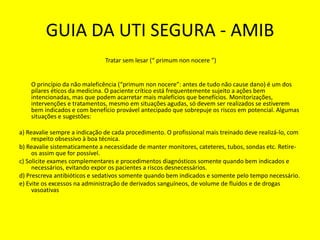 GUIA DA UTI SEGURA - AMIB
Tratar sem lesar (“ primum non nocere ”)
O princípio da não maleficência (“primum non nocere”: antes de tudo não cause dano) é um dos
pilares éticos da medicina. O paciente crítico está frequentemente sujeito a ações bem
intencionadas, mas que podem acarretar mais malefícios que benefícios. Monitorizações,
intervenções e tratamentos, mesmo em situações agudas, só devem ser realizados se estiverem
bem indicados e com benefício provável antecipado que sobrepuje os riscos em potencial. Algumas
situações e sugestões:
a) Reavalie sempre a indicação de cada procedimento. O profissional mais treinado deve realizá-lo, com
respeito obsessivo à boa técnica.
b) Reavalie sistematicamente a necessidade de manter monitores, cateteres, tubos, sondas etc. Retire-
os assim que for possível.
c) Solicite exames complementares e procedimentos diagnósticos somente quando bem indicados e
necessários, evitando expor os pacientes a riscos desnecessários.
d) Prescreva antibióticos e sedativos somente quando bem indicados e somente pelo tempo necessário.
e) Evite os excessos na administração de derivados sanguíneos, de volume de fluidos e de drogas
vasoativas
 
