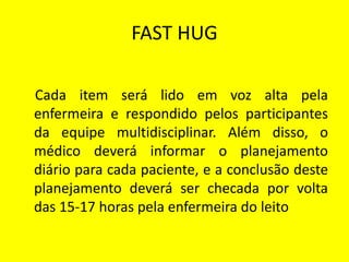 FAST HUG
Cada item será lido em voz alta pela
enfermeira e respondido pelos participantes
da equipe multidisciplinar. Além disso, o
médico deverá informar o planejamento
diário para cada paciente, e a conclusão deste
planejamento deverá ser checada por volta
das 15-17 horas pela enfermeira do leito
 