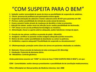 “COM SUSPEITA PARA O BEM”
S - Sedação: avaliar necessidade de ajuste de dose ou possibilidade de suspensão de sedativos.
U - Úlcera: presença de profilaxia para gastropatia erosiva aguda.
S - Suspensão (elevação) da cabeceira: manter cabeceira entre 30-45º para pacientes em VM.
P - Períneo: avaliar possibilidade de retirada de sonda vesical de demora.
E - Escara: prevenir lesões através de mudanças de decúbito e tratar as presentes.
I - Infecção de cateter: avaliar sinais de infecção local e avaliar possibilidade de desinvasão.
T - TVP: checar se em uso de profilaxia farmacológica ou mecânica.
A - Alimentação: checar se aporte calórico adequado, avaliar tolerância e tempo de jejum.
P - Pressão de vias aéreas: certificar se pressão de platô < 30cmH2O.
A - Analgesia: certificar se paciente recebe analgesia adequada quando necessário.
R - Retirar do leito: avaliar possibilidade de deambular ou sentar na poltrona.
A - Antibiótico: espectro adequado? Possibilidade de suspensão ou descalonamento?
O - Oftalmoproteção: proteção contra úlcera de córnea em pacientes rebaixados ou sedados.
B - Balonete: Checar pressão de balonete do tubo orotraqueal (25-30mmHg)
E - Extubação: Protocolo de desmame diário.
M - Metabólico: Controle glicêmico.
Ainda poderíamos associar um "COM" no início da frase ("COM SUSPEITA PARA O BEM"), em que:
COM - Comorbidades: avaliar doenças preexistentes e possibilidade de de conciliação medicamentosa.
Filho e Whestphal em Manual prático de Medicina intensiva. 5ed. 2008
 