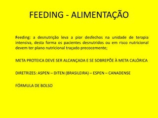 FEEDING - ALIMENTAÇÃO
Feeding: a desnutrição leva a pior desfechos na unidade de terapia
intensiva, desta forma os pacientes desnutridos ou em risco nutricional
devem ter plano nutricional traçado precocemente;
META PROTEICA DEVE SER ALCANÇADA E SE SOBREPÕE À META CALÓRICA
DIRETRIZES: ASPEN – DITEN (BRASILEIRA) – ESPEN – CANADENSE
FÓRMULA DE BOLSO
 