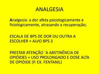 ANALGESIA
Analgesia: a dor afeta psicologicamente e
fisiologicamente, atrasando a recuperação;
ESCALA DE BPS DE DOR OU OUTRA A
ESCOLHER = ALVO BPS 3
PRESTAR ATENÇÃO `A ABSTINÊNCIA DE
OPIÓIDES = USO PROLONGADO E DOSE ALTA
DE OPIÓIDE (P. EX. FENTANIL)
 