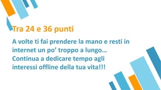 Tra 24 e 36 punti
A volte ti fai prendere la mano e resti in
internet un po’ troppo a lungo…
Continua a dedicare tempo agli
interessi offline della tua vita!!!
 
