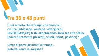 Tra 36 e 48 punti
ti sei accorto che il tempo che trascorri
on line (whatsapp, youtube, videogiochi,
INSTAGRAM,etc) ti sta allontanando dalla tua vita offline
(amici fisicamente presenti, scuola, sport, passioni)?
Cerca di porre dei limiti di tempo…
potresti usare la sveglia!!!
 