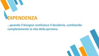 DIPENDENZA
…quando il bisogno sostituisce il desiderio, cambiando
completamente la vita della persona.
 
