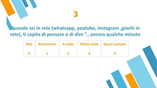 Quando sei in rete (whatsapp, youtube, instagram ,giochi in
rete), ti capita di pensare o di dire “...ancora qualche minuto
3
Mai
 
0
Raramente
 
1
A volte
 
2
Molte volte
 
3
Quasi sempre
 
4
 