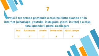 Passi il tuo tempo pensando a cosa hai fatto quando eri in
internet (whatsapp, youtube, instagram, giochi in rete) e a cosa
farai quando ti potrai ricollegare
7
Mai
 
0
Raramente
 
1
A volte
 
2
Molte volte
 
3
Quasi sempre
 
4
 