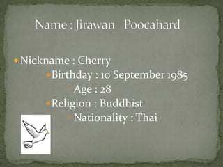  Nickname : Cherry
Birthday : 10 September 1985
Age : 28
Religion : Buddhist
Nationality : Thai
 