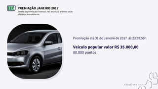 PREMIAÇÃO JANEIRO 2017
A meta de premiação é mensal, não acumula, prêmios serão
alterados mensalmente.
Premiação até 31 de Janeiro de 2017 às 23:59:59h
Veículo popular valor R$ 35.000,00
80.000 pontos
 