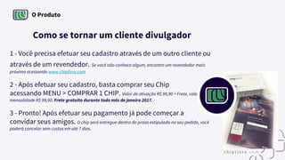 O Produto
Como se tornar um cliente divulgador
1 - Você precisa efetuar seu cadastro através de um outro cliente ou
através de um revendedor. Se você não conhece algum, encontre um revendedor mais
próximo acessando www.chiplivre.com
2 - Após efetuar seu cadastro, basta comprar seu Chip
acessando MENU > COMPRAR 1 CHIP. Valor de ativação R$ 99,90 + Frete, valor
mensalidade R$ 99,90. Frete gratuito durante todo mês de janeiro 2017.
3 - Pronto! Após efetuar seu pagamento já pode começar a
convidar seus amigos. O chip será entregue dentro do prazo estipulado no seu pedido, você
poderá cancelar sem custos em até 7 dias.
 