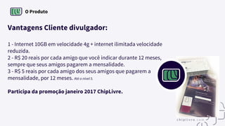 O Produto
Vantagens Cliente divulgador:
1 - Internet 10GB em velocidade 4g + internet ilimitada velocidade
reduzida.
2 - R$ 20 reais por cada amigo que você indicar durante 12 meses,
sempre que seus amigos pagarem a mensalidade.
3 - R$ 5 reais por cada amigo dos seus amigos que pagarem a
mensalidade, por 12 meses. Até o nível 5.
Participa da promoção janeiro 2017 ChipLivre.
 