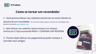 O Produto
Como se tornar um revendedor
1 - Você precisa efetuar seu cadastro através de um outro cliente ou
através de um revendedor. Se você não conhece algum, encontre um revendedor mais
próximo acessando www.chiplivre.com
2 - Após efetuar seu cadastro, basta comprar um estoque
mínimo de 5 Chips acessando MENU > COMPRAR CHIP REVENDA.
3 - Pronto! Após efetuar seu pagamento já pode começar a
convidar seus amigos.
 