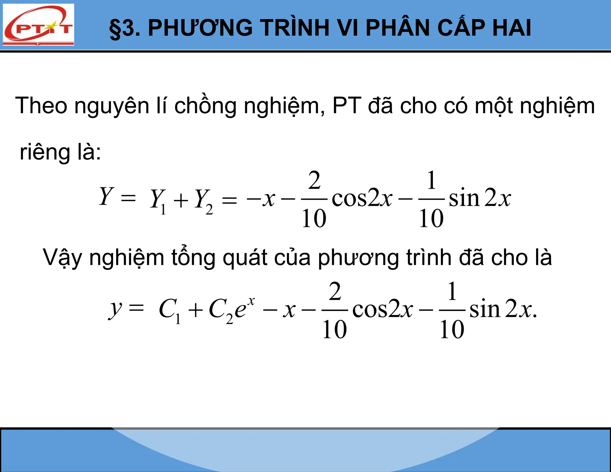 §3. PHƯƠNG TRÌNH VI PHÂN CẤP HAI
Y 
Vậy nghiệm tổng quát của phương trình đã cho là
y 
Theo nguyên lí chồng nghiệm, PT đã cho có một nghiệm
riêng là:
1 2
Y Y
 
2 1
cos2 sin2
10 10
x x x
  
1 2
2 1
cos2 sin2 .
10 10
x
C C e x x x
   
 