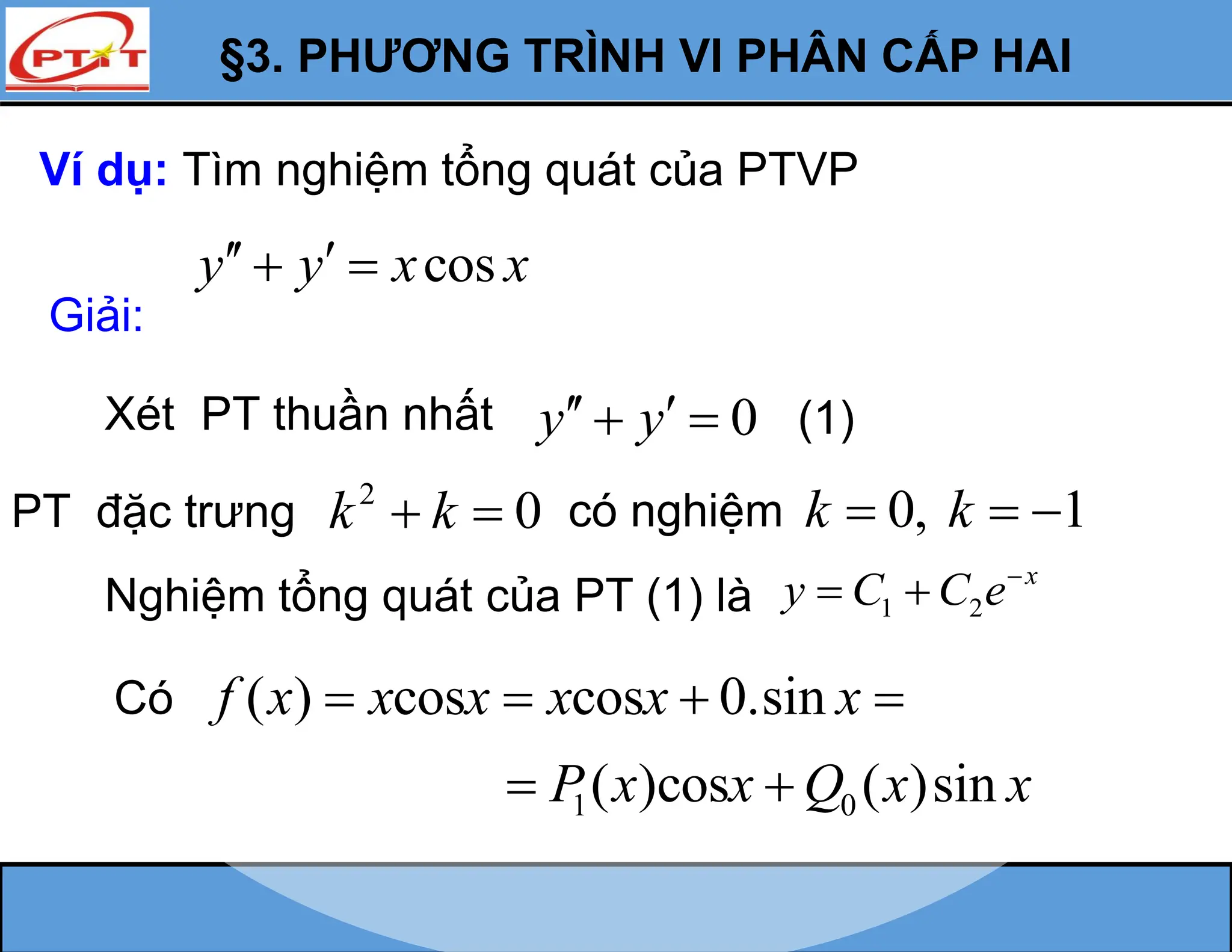 §3. PHƯƠNG TRÌNH VI PHÂN CẤP HAI
Ví dụ: Tìm nghiệm tổng quát của PTVP
cos
y y x x
 
 
Giải:
Xét PT thuần nhất 0
y y
 
  (1)
PT đặc trưng 2
0
k k
  có nghiệm 0, 1
k k
  
Nghiệm tổng quát của PT (1) là 1 2
x
y C C e
 
( ) cos cos 0.sin
f x x x x x x
   
1 0
( )cos ( )sin
P x x Q x x
 
Có
 