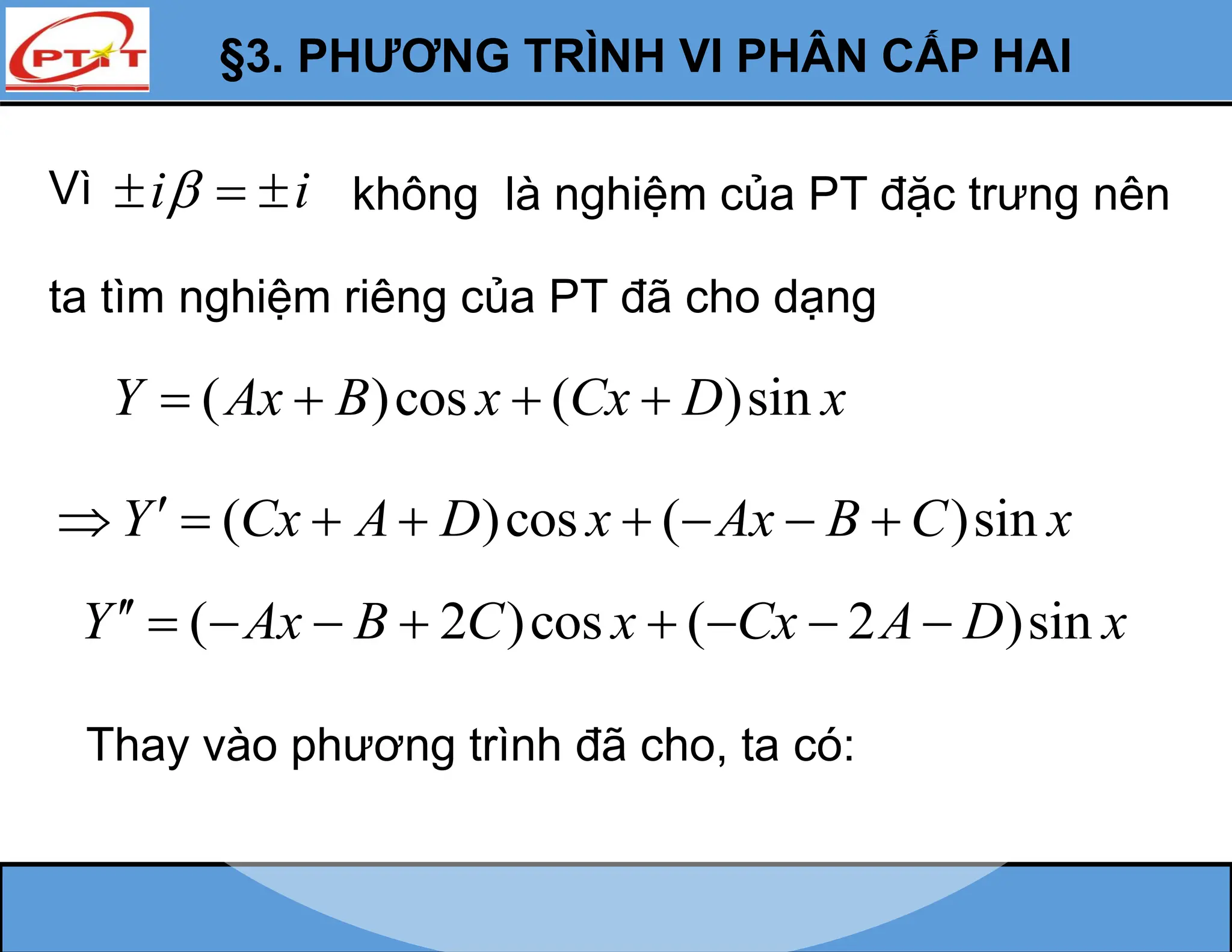 §3. PHƯƠNG TRÌNH VI PHÂN CẤP HAI
Vì i i

   không là nghiệm của PT đặc trưng nên
ta tìm nghiệm riêng của PT đã cho dạng
( )cos ( )sin
Y Ax B x Cx D x
   
( )cos ( )sin
Y Cx A D x Ax B C x

       
( 2 )cos ( 2 )sin
Y Ax B C x Cx A D x
        
Thay vào phương trình đã cho, ta có:
 